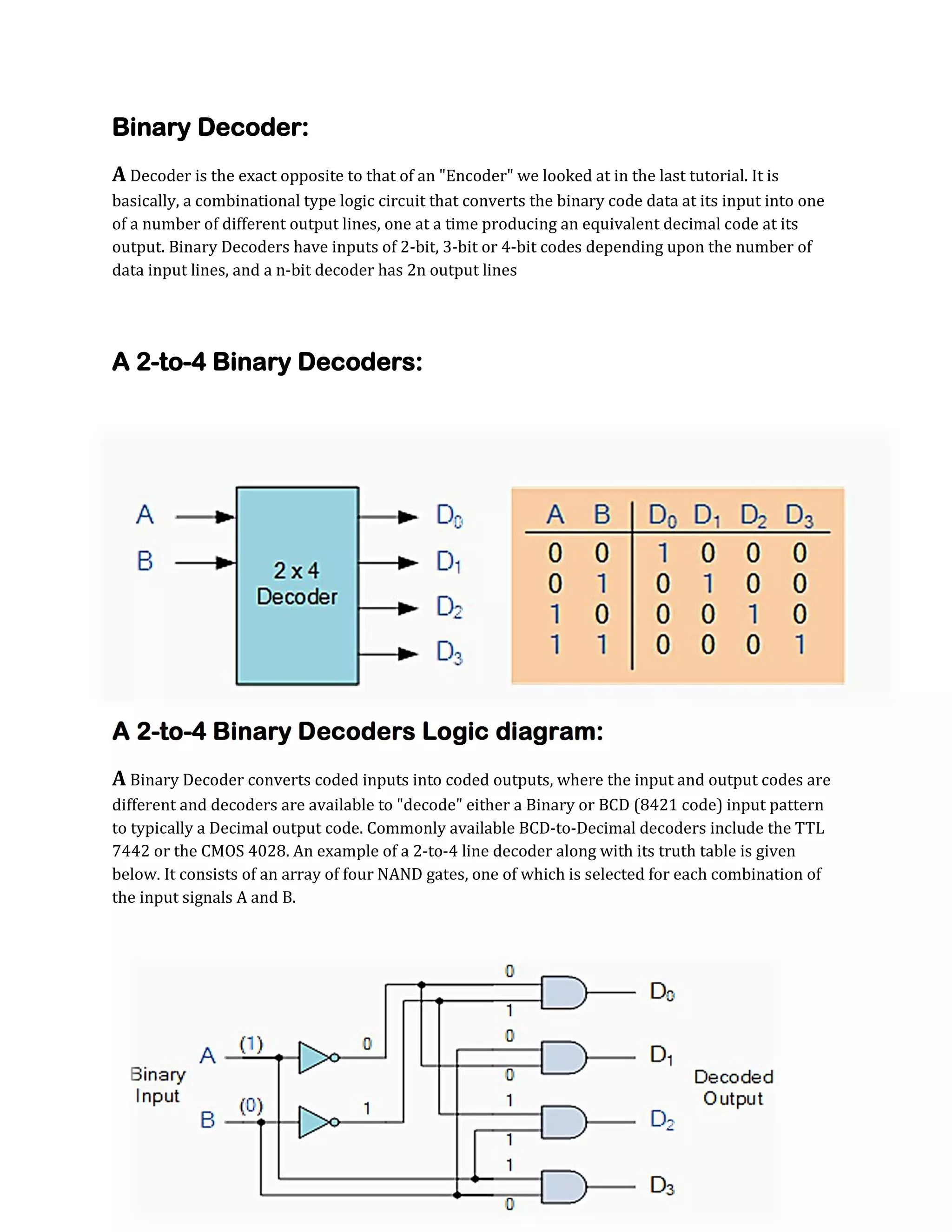 Binary Decoder:
A Decoder is the exact opposite to that of an "Encoder" we looked at in the last tutorial. It is
basically, a combinational type logic circuit that converts the binary code data at its input into one
of a number of different output lines, one at a time producing an equivalent decimal code at its
output. Binary Decoders have inputs of 2-bit, 3-bit or 4-bit codes depending upon the number of
data input lines, and a n-bit decoder has 2n output lines

A 2-to-4 Binary Decoders:

A 2-to-4 Binary Decoders Logic diagram:
A Binary Decoder converts coded inputs into coded outputs, where the input and output codes are
different and decoders are available to "decode" either a Binary or BCD (8421 code) input pattern
to typically a Decimal output code. Commonly available BCD-to-Decimal decoders include the TTL
7442 or the CMOS 4028. An example of a 2-to-4 line decoder along with its truth table is given
below. It consists of an array of four NAND gates, one of which is selected for each combination of
the input signals A and B.

 