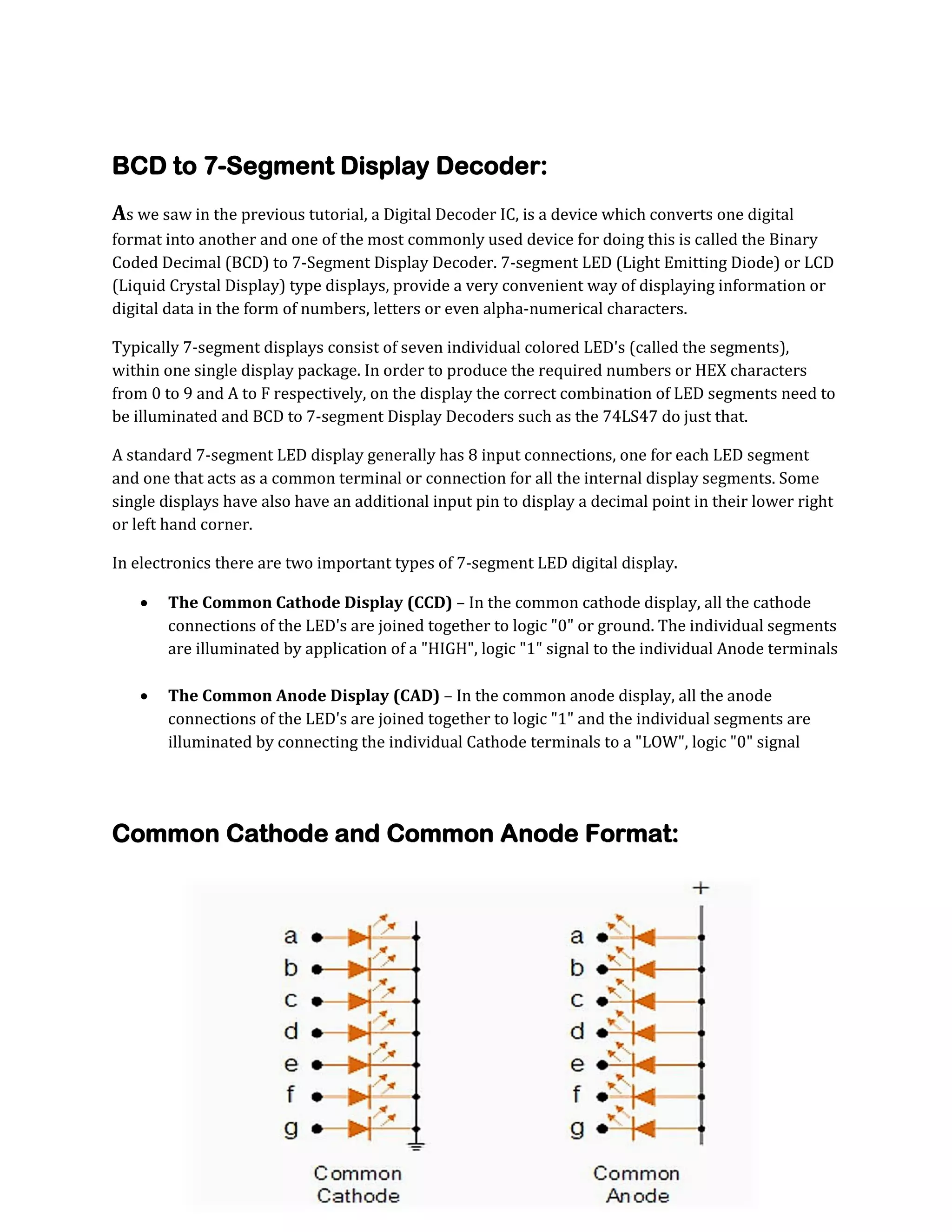 BCD to 7-Segment Display Decoder:
As we saw in the previous tutorial, a Digital Decoder IC, is a device which converts one digital
format into another and one of the most commonly used device for doing this is called the Binary
Coded Decimal (BCD) to 7-Segment Display Decoder. 7-segment LED (Light Emitting Diode) or LCD
(Liquid Crystal Display) type displays, provide a very convenient way of displaying information or
digital data in the form of numbers, letters or even alpha-numerical characters.
Typically 7-segment displays consist of seven individual colored LED's (called the segments),
within one single display package. In order to produce the required numbers or HEX characters
from 0 to 9 and A to F respectively, on the display the correct combination of LED segments need to
be illuminated and BCD to 7-segment Display Decoders such as the 74LS47 do just that.
A standard 7-segment LED display generally has 8 input connections, one for each LED segment
and one that acts as a common terminal or connection for all the internal display segments. Some
single displays have also have an additional input pin to display a decimal point in their lower right
or left hand corner.
In electronics there are two important types of 7-segment LED digital display.

The Common Cathode Display (CCD) – In the common cathode display, all the cathode
connections of the LED's are joined together to logic "0" or ground. The individual segments
are illuminated by application of a "HIGH", logic "1" signal to the individual Anode terminals


The Common Anode Display (CAD) – In the common anode display, all the anode
connections of the LED's are joined together to logic "1" and the individual segments are
illuminated by connecting the individual Cathode terminals to a "LOW", logic "0" signal

Common Cathode and Common Anode Format:

 