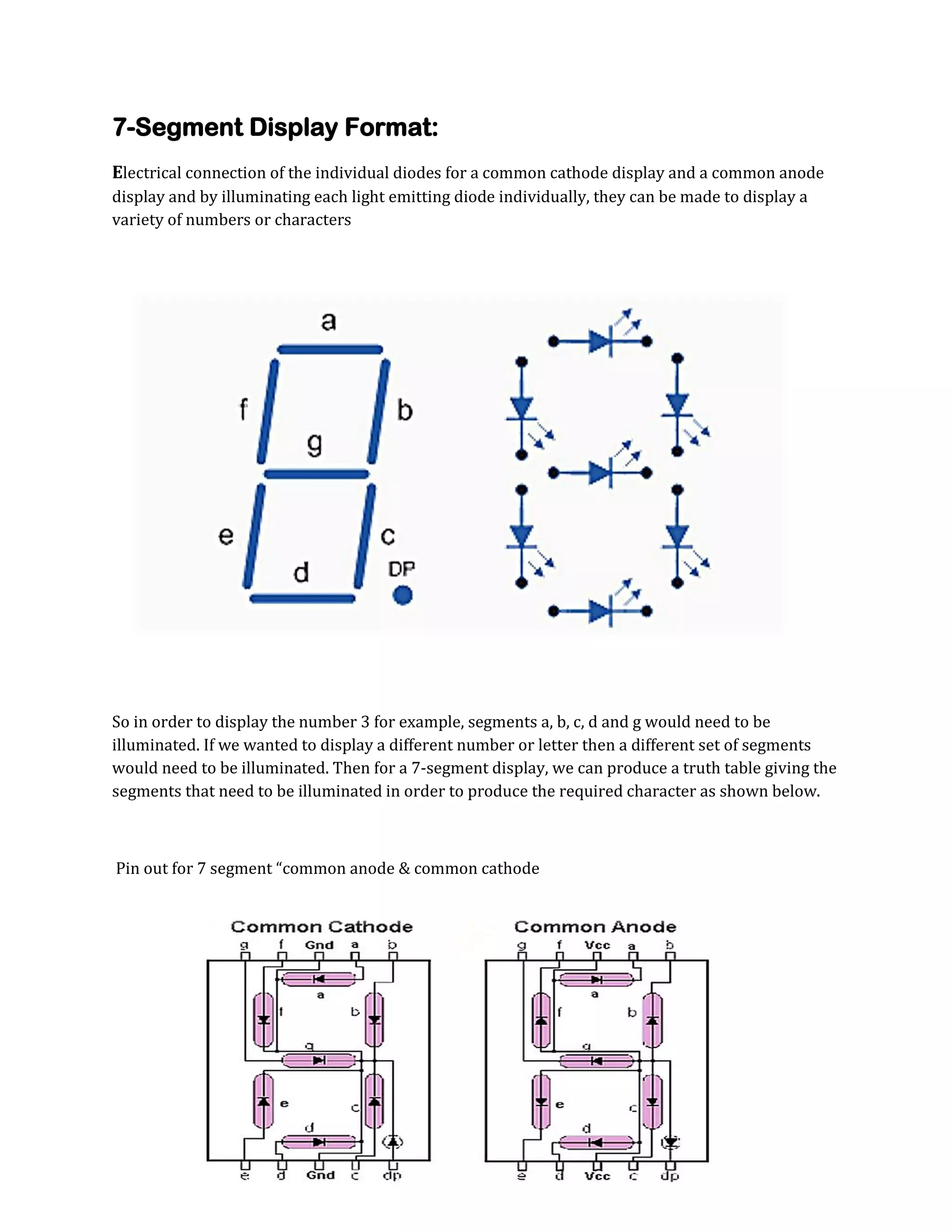 7-Segment Display Format:
Electrical connection of the individual diodes for a common cathode display and a common anode
display and by illuminating each light emitting diode individually, they can be made to display a
variety of numbers or characters

So in order to display the number 3 for example, segments a, b, c, d and g would need to be
illuminated. If we wanted to display a different number or letter then a different set of segments
would need to be illuminated. Then for a 7-segment display, we can produce a truth table giving the
segments that need to be illuminated in order to produce the required character as shown below.

Pin out for 7 segment “common anode & common cathode

 