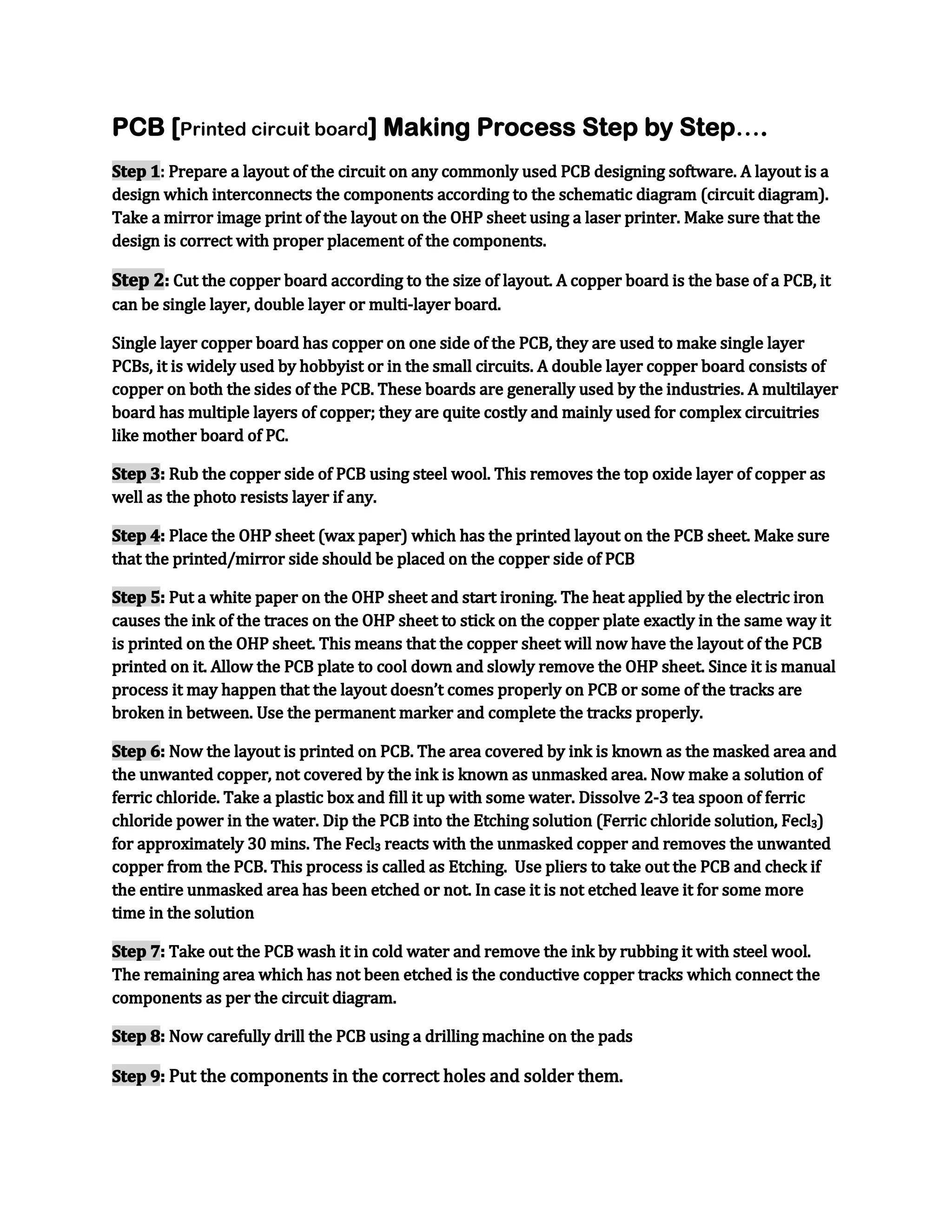 PCB [Printed circuit board] Making Process Step by Step….
Step 1: Prepare a layout of the circuit on any commonly used PCB designing software. A layout is a
design which interconnects the components according to the schematic diagram (circuit diagram).
Take a mirror image print of the layout on the OHP sheet using a laser printer. Make sure that the
design is correct with proper placement of the components.

Step 2: Cut the copper board according to the size of layout. A copper board is the base of a PCB, it
can be single layer, double layer or multi-layer board.
Single layer copper board has copper on one side of the PCB, they are used to make single layer
PCBs, it is widely used by hobbyist or in the small circuits. A double layer copper board consists of
copper on both the sides of the PCB. These boards are generally used by the industries. A multilayer
board has multiple layers of copper; they are quite costly and mainly used for complex circuitries
like mother board of PC.
Step 3: Rub the copper side of PCB using steel wool. This removes the top oxide layer of copper as
well as the photo resists layer if any.
Step 4: Place the OHP sheet (wax paper) which has the printed layout on the PCB sheet. Make sure
that the printed/mirror side should be placed on the copper side of PCB
Step 5: Put a white paper on the OHP sheet and start ironing. The heat applied by the electric iron
causes the ink of the traces on the OHP sheet to stick on the copper plate exactly in the same way it
is printed on the OHP sheet. This means that the copper sheet will now have the layout of the PCB
printed on it. Allow the PCB plate to cool down and slowly remove the OHP sheet. Since it is manual
process it may happen that the layout doesn’t comes properly on PCB or some of the tracks are
broken in between. Use the permanent marker and complete the tracks properly.
Step 6: Now the layout is printed on PCB. The area covered by ink is known as the masked area and
the unwanted copper, not covered by the ink is known as unmasked area. Now make a solution of
ferric chloride. Take a plastic box and fill it up with some water. Dissolve 2-3 tea spoon of ferric
chloride power in the water. Dip the PCB into the Etching solution (Ferric chloride solution, Fecl3)
for approximately 30 mins. The Fecl3 reacts with the unmasked copper and removes the unwanted
copper from the PCB. This process is called as Etching. Use pliers to take out the PCB and check if
the entire unmasked area has been etched or not. In case it is not etched leave it for some more
time in the solution
Step 7: Take out the PCB wash it in cold water and remove the ink by rubbing it with steel wool.
The remaining area which has not been etched is the conductive copper tracks which connect the
components as per the circuit diagram.
Step 8: Now carefully drill the PCB using a drilling machine on the pads
Step 9: Put the components in the correct holes and solder them.

 