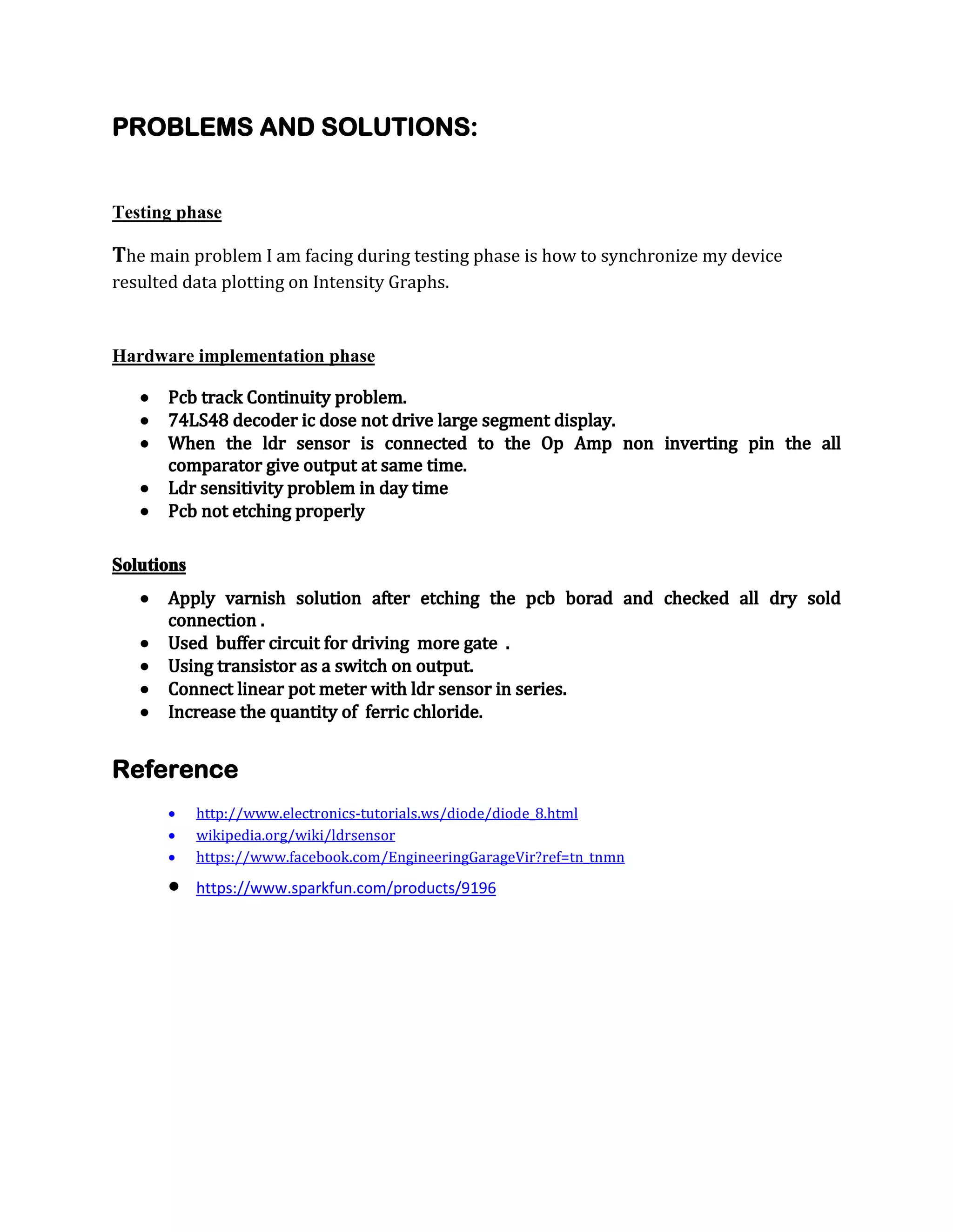 PROBLEMS AND SOLUTIONS:

Testing phase

The main problem I am facing during testing phase is how to synchronize my device
resulted data plotting on Intensity Graphs.

Hardware implementation phase







Pcb track Continuity problem.
74LS48 decoder ic dose not drive large segment display.
When the ldr sensor is connected to the Op Amp non inverting pin the all
comparator give output at same time.
Ldr sensitivity problem in day time
Pcb not etching properly

Solutions







Apply varnish solution after etching the pcb borad and checked all dry sold
connection .
Used buffer circuit for driving more gate .
Using transistor as a switch on output.
Connect linear pot meter with ldr sensor in series.
Increase the quantity of ferric chloride.

Reference




http://www.electronics-tutorials.ws/diode/diode_8.html
wikipedia.org/wiki/ldrsensor
https://www.facebook.com/EngineeringGarageVir?ref=tn_tnmn

https://www.sparkfun.com/products/9196



 