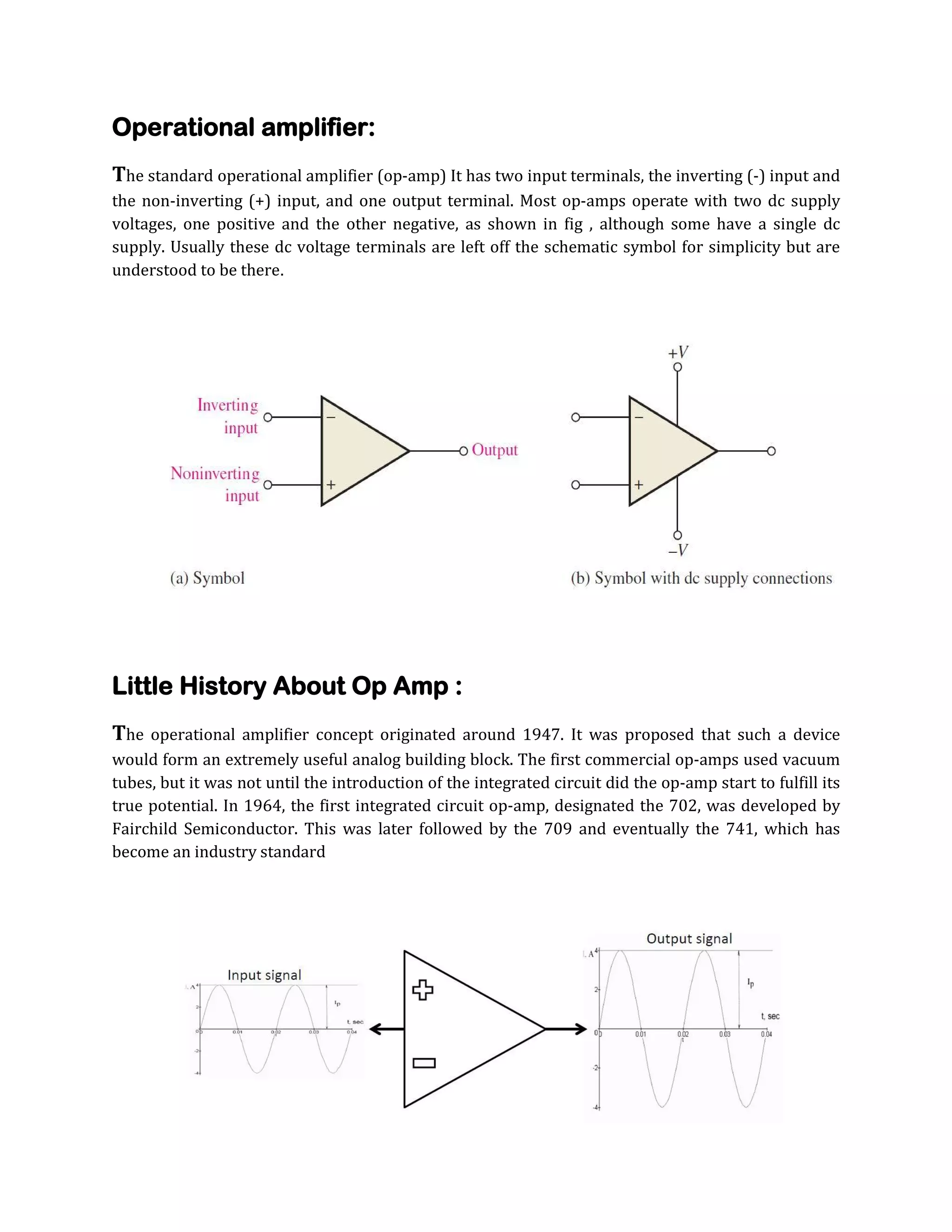 Operational amplifier:
The standard operational amplifier (op-amp) It has two input terminals, the inverting (-) input and
the non-inverting (+) input, and one output terminal. Most op-amps operate with two dc supply
voltages, one positive and the other negative, as shown in fig , although some have a single dc
supply. Usually these dc voltage terminals are left off the schematic symbol for simplicity but are
understood to be there.

Little History About Op Amp :
The

operational amplifier concept originated around 1947. It was proposed that such a device
would form an extremely useful analog building block. The first commercial op-amps used vacuum
tubes, but it was not until the introduction of the integrated circuit did the op-amp start to fulfill its
true potential. In 1964, the first integrated circuit op-amp, designated the 702, was developed by
Fairchild Semiconductor. This was later followed by the 709 and eventually the 741, which has
become an industry standard

 