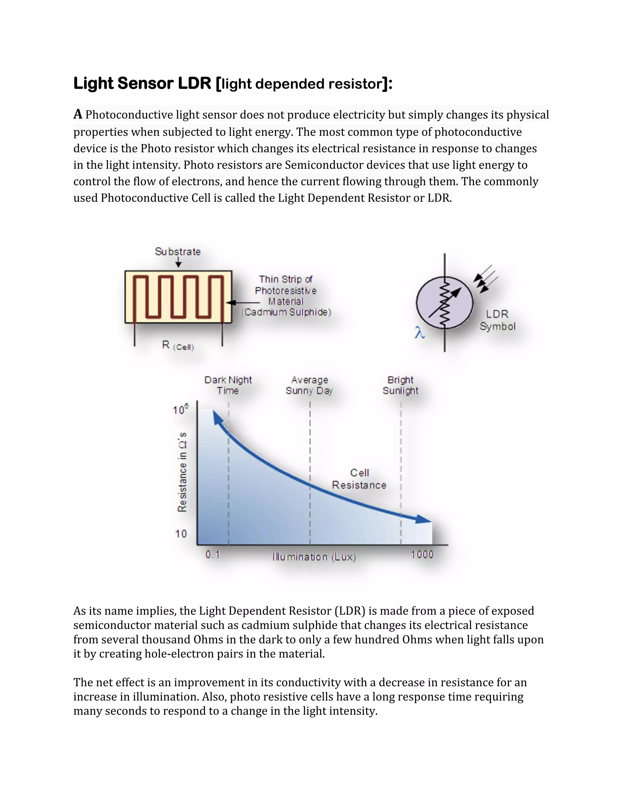 Light Sensor LDR [light depended resistor]:
A Photoconductive light sensor does not produce electricity but simply changes its physical
properties when subjected to light energy. The most common type of photoconductive
device is the Photo resistor which changes its electrical resistance in response to changes
in the light intensity. Photo resistors are Semiconductor devices that use light energy to
control the flow of electrons, and hence the current flowing through them. The commonly
used Photoconductive Cell is called the Light Dependent Resistor or LDR.

As its name implies, the Light Dependent Resistor (LDR) is made from a piece of exposed
semiconductor material such as cadmium sulphide that changes its electrical resistance
from several thousand Ohms in the dark to only a few hundred Ohms when light falls upon
it by creating hole-electron pairs in the material.
The net effect is an improvement in its conductivity with a decrease in resistance for an
increase in illumination. Also, photo resistive cells have a long response time requiring
many seconds to respond to a change in the light intensity.

 