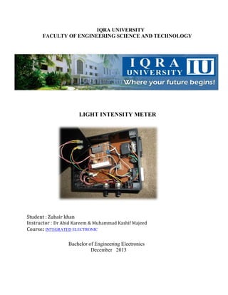 IQRA UNIVERSITY
FACULTY OF ENGINEERING SCIENCE AND TECHNOLOGY

LIGHT INTENSITY METER

Student : Zubair khan
Instructor : Dr Abid Kareem & Muhammad Kashif Majeed
Course: INTEGRATED ELECTRONIC
Bachelor of Engineering Electronics
December 2013

 