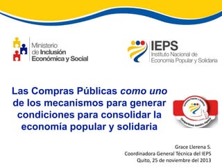 Las Compras Públicas como uno
de los mecanismos para generar
condiciones para consolidar la
economía popular y solidaria
Grace Llerena S.
Coordinadora General Técnica del IEPS
Quito, 25 de noviembre del 2013

 