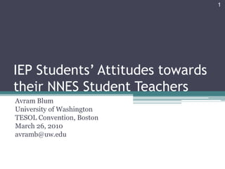 IEP Students’ Attitudes towards their NNES Student Teachers Avram Blum University of Washington TESOL Convention, Boston March 26, 2010 avramb@uw.edu 1 