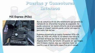 PCI Express (PCIe)
Bus de comunicación de alto rendimiento que permite la
instalación de diferentes tarjetas de expansión. Se
puede comunicar de manera directa con el procesador,
aunque el chipset también puede contar con soporte
para este tipo de bus.
Podemos encontrarlo en cuatro formatos: PCIe x16,
PCIe x8, PCIe x4 y PCIe x1. El número nos indica la
cantidad delineas que tiene el puerto de conexión.
Algunos slots PCIe de tamaño x16 puede ser que tengan
solo 8 lineas o menos, algo que debemos tener en
cuenta y que el fabricante especifica en el manual..
 