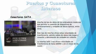 Conectores SATA
Interfaz de bus de datos de los ordenadores modernos
que permite la conexión de dispositivos de
almacenamiento y unidades de discos ópticos, entre
otros.
Este tipo de interfaz ofrece altas velocidades de
transferencia, admite cables de datos más largas y
conexión y desconexión de unidades en caliente.
La interfaz SATA 3 nos ofrece velocidades de
transferencia de hasta 600MB/s (en el mejor de los
casos)
 