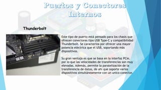 Thunderbolt
Este tipo de puerto está pensado para los chasis que
ofrecen conectores tipo USB Type-C y compatibilidad
Thunderbolt. Se caracteriza por ofrecer una mayor
potencia eléctrica que el USB, soportando más
dispositivos.
Su gran ventaja es que se basa en la interfaz PCIe,
por lo que las velocidades de transferencias son muy
elevadas. Además, permite la paralelización de la
transferencia de datos, de ahí que soporte varios
dispositivos simultáneamente con un unico conector.
 