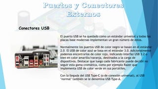 Conectores USB
El puerto USB se ha quedado como un estándar universal y todas las
placas base modernas implementan un gran número de estos.
Normalmente los puertos USB de color negro se basan en el estándar
2.0. El USB de color azul se basa en el estándar 3.0. Adicionalmente
podemos encontrarlos de color rojo, indicando interfaz USB 3.2 o
bien en color amarillo/naranja, destinados a la carga de
dispositivos. Destacar que luego cada fabricante puede decidir no
seguir esta gama cromática, como por ejemplo Razer que
implementa USB de color verde en sus portátiles.
Con la llegada del USB Type-C (o de conexión universal), al USB
‘normal’ también se le denomina USB Type-A.
 
