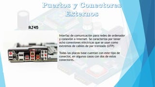 RJ45
Interfaz de comunicación para redes de ordenador
y conexión a internet. Se caracteriza por tener
ocho conexiones eléctricas que se usan como
extremos de cables de par trenzado (UTP)
Todas las placas base cuentan con este tipo de
conector, en algunos casos con dos de estos
conectores.
 