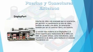 DisplayPort
Interfaz de vídeo más avanzada que se caracteriza
por permitir la transferencia no solo de vídeo,
también de audio y de datos. Se caracteriza
también por ser un conector libre y sin licencia.
La versión más moderna es el DisplayPort 2.0
ofrece soporte para resoluciones 8K @ 60Hz con
HDR. Se puede utilizar, como indicábamos, para
transferencia de datos, pero mediante el estándar
Thunderbird 3.0.
 