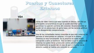 VGA
Salida de vídeo clásica que esta cayendo en desuso. Una de sus
principales características es que se puede atornillar para
garantizar la sujeción correcta del conector. Ocasionalmente se
puede ver en placas base de gama baja y en las tarjetas gráficas
ya ha desaparecido completamente.
Una de las curiosidades menos conocidas es que este conector no
permite el intercambio en caliente, o lo que es lo mismo,
mientras se está funcionando. En la practica no suele existir
corrupción o daño al hardware. Esto se debe a que la mayoría de
sistemas no suelen llevar protección contra sobretensiones.
Adicionalmente se puede dar el caso de que el monitor no se
detecte cuando se realiza una conexión en caliente.
 