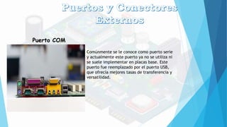 Puerto COM
Comúnmente se le conoce como puerto serie
y actualmente este puerto ya no se utiliza ni
se suele implementar en placas base. Este
puerto fue reemplazado por el puerto USB,
que ofrecía mejores tasas de transferencia y
versatilidad.
 