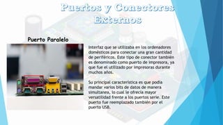 Puerto Paralelo
Interfaz que se utilizaba en los ordenadores
domésticos para conectar una gran cantidad
de periféricos. Este tipo de conector también
es denominado como puerto de impresora, ya
que fue el utilizado por impresoras durante
muchos años.
Su principal característica es que podía
mandar varios bits de datos de manera
simultanea, lo cual le ofrecía mayor
versatilidad frente a los puertos serie. Este
puerto fue reemplazado también por el
puerto USB.
 