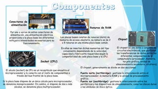 Conectores de
alimentación
Por uno o varios de estos conectores de
alimentación, una alimentación eléctrica
proporciona a la placa base los diferentes
voltajes e intensidades necesarios para su
funcionamiento.
Socket (CPU)
El zócalo (socket) de CPU es un receptáculo que encastra el
microprocesador y lo conecta con el resto de componentes a
través del bus frontal de la placa base.
Si la placa base dispone de un único zócalo para microprocesador,
se denomina monoprocesador. En cambio, si dispone de dos o más
zócalos, se denomina placa multiprocesador.
Ranuras de RAM
Las placas bases constan de ranuras (slots) de
memoria de acceso aleatorio, su número es de 2
a 8 ranuras en una misma placa base común.
En ellas se insertan dichas memorias del tipo
conveniente dependiendo de la velocidad,
capacidad y fabricante requeridos según la
compatibilidad de cada placa base y la CPU.
Chipset
El chipset es una serie o conjunto de
circuitos electrónicos, que gestionan
las transferencias de datos entre los
diferentes componentes de la
computadora (procesador, memoria,
tarjeta gráfica, unidad de
almacenamiento secundario, etcétera).
El chipset, generalmente se divide en dos secciones:
Puente norte (northbridge): gestiona la interconexión entre el
microprocesador, la memoria RAM y la unidad de procesamiento
gráfico.
Puente sur (southbridge): gestiona la interconexión entre los
periféricos y los dispositivos de almacenamiento, como los discos duros
o las unidades de disco óptico.
 