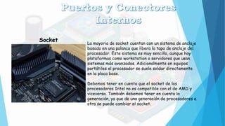 Socket
La mayoria de socket cuentan con un sistema de anclaje
basado en una palanca que libera la tapa de anclaje del
procesador. Este sistema es muy sencillo, aunque hay
plataformas como workstation o servidores que usan
sistemas más avanzados. Adicionalmente en equipos
portátiles el procesador se suele soldar directamente
en la placa base.
Debemos tener en cuenta que el socket de los
procesadores Intel no es compatible con el de AMD y
viceversa. También debemos tener en cuenta la
generación, ya que de una generación de procesadores a
otra se puede cambiar el socket.
 