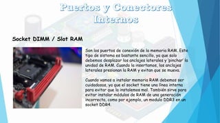 Socket DIMM / Slot RAM
Son los puertos de conexión de la memoria RAM. Este
tipo de sistema es bastante sencillo, ya que solo
debemos desplazar los anclajes laterales y ‘pinchar’ la
unidad de RAM. Cuando la insertamos, los anclajes
laterales presionan la RAM y evitan que se mueva.
Cuando vamos a instalar memoria RAM debemos ser
cuidadosos, ya que el socket tiene una línea interna
para evitar que la instalemos mal. También sirve para
evitar instalar módulos de RAM de una generación
incorrecta, como por ejemplo, un modulo DDR3 en un
socket DDR4.
 