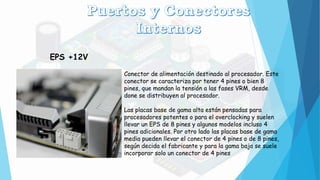 EPS +12V
Conector de alimentación destinado al procesador. Este
conector se caracteriza por tener 4 pines o bien 8
pines, que mandan la tensión a las fases VRM, desde
done se distribuyen al procesador.
Las placas base de gama alta están pensadas para
procesadores potentes o para el overclocking y suelen
llevar un EPS de 8 pines y algunos modelos incluso 4
pines adicionales. Por otro lado las placas base de gama
media pueden llevar el conector de 4 pines o de 8 pines,
según decida el fabricante y para la gama baja se suele
incorporar solo un conector de 4 pines
 