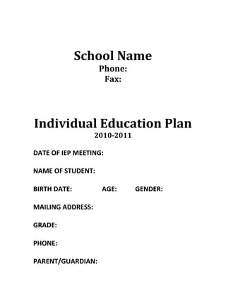 School Name<br />Phone:<br />Fax:<br />Individual Education Plan<br />2010-2011<br />DATE OF IEP MEETING:<br />NAME OF STUDENT:<br />BIRTH DATE:                  AGE:           GENDER:<br />MAILING ADDRESS:<br />GRADE: <br />PHONE:<br />PARENT/GUARDIAN:  <br />STUDENT PROFILE<br />ASSESSMENT INFORMATION:Informal:  Formal:  <br />STRENGTHS:<br />DESCRIPTORS:  <br />,[object Object],MEDICAL HISTORY:<br />SCHOOL HISTORY:<br />Areas of Need<br />Academic  <br />Behavioural  <br />Social/Emotional<br />Language Communication<br />Physical<br />Life skills<br />Long-term Goals/Dreams/Desires<br />What Do We Want to Accomplish This Year?<br />FOUR COLUMN GOAL CHART<br />NEED(From above list of areas)Goal for the StudentStrategy & Team ResponsibilitiesMeasurement of ProgressSocial-emotionalAcademic<br />NEED(From above list of areas)Goal for the StudentStrategy & Team ResponsibilitiesMeasurement of Progress<br />SUPPORT TEAM<br />RoleParticipant NameContact InformationParentTeacherPrincipalResource room teacher(add participants as needed)<br />SIGNATURES<br />________________________________________________<br />Parent/Guardian Date<br />_________________________________________________<br />Principal Date<br />Review Date:  _____________________<br />