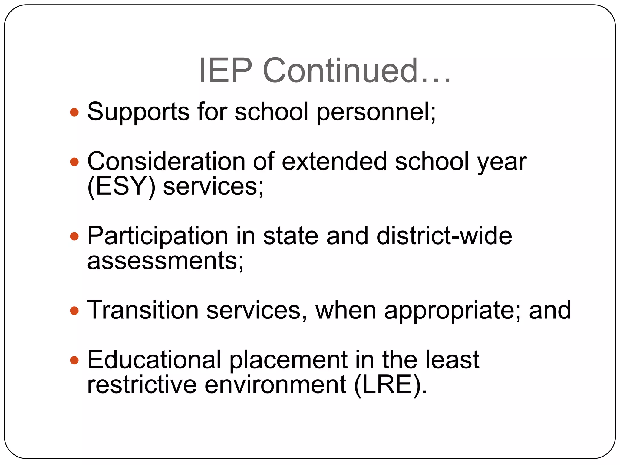IEP Continued…
 Supports for school personnel;
 Consideration of extended school year
(ESY) services;
 Participation in state and district-wide
assessments;
 Transition services, when appropriate; and
 Educational placement in the least
restrictive environment (LRE).
 
