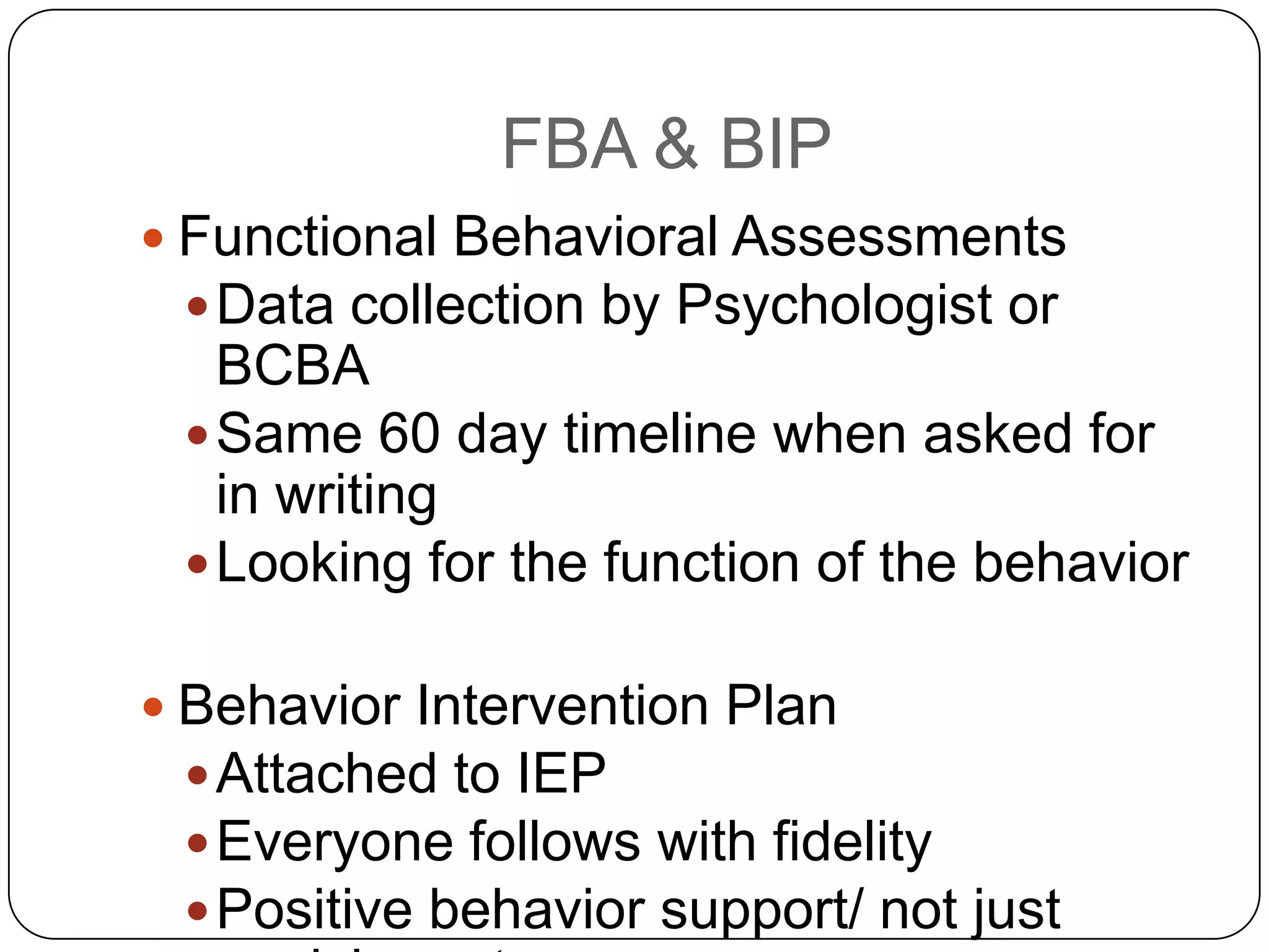 FBA & BIP
 Functional Behavioral Assessments
Data collection by Psychologist or
BCBA
Same 60 day timeline when asked for
in writing
Looking for the function of the behavior
 Behavior Intervention Plan
Attached to IEP
Everyone follows with fidelity
Positive behavior support/ not just
 