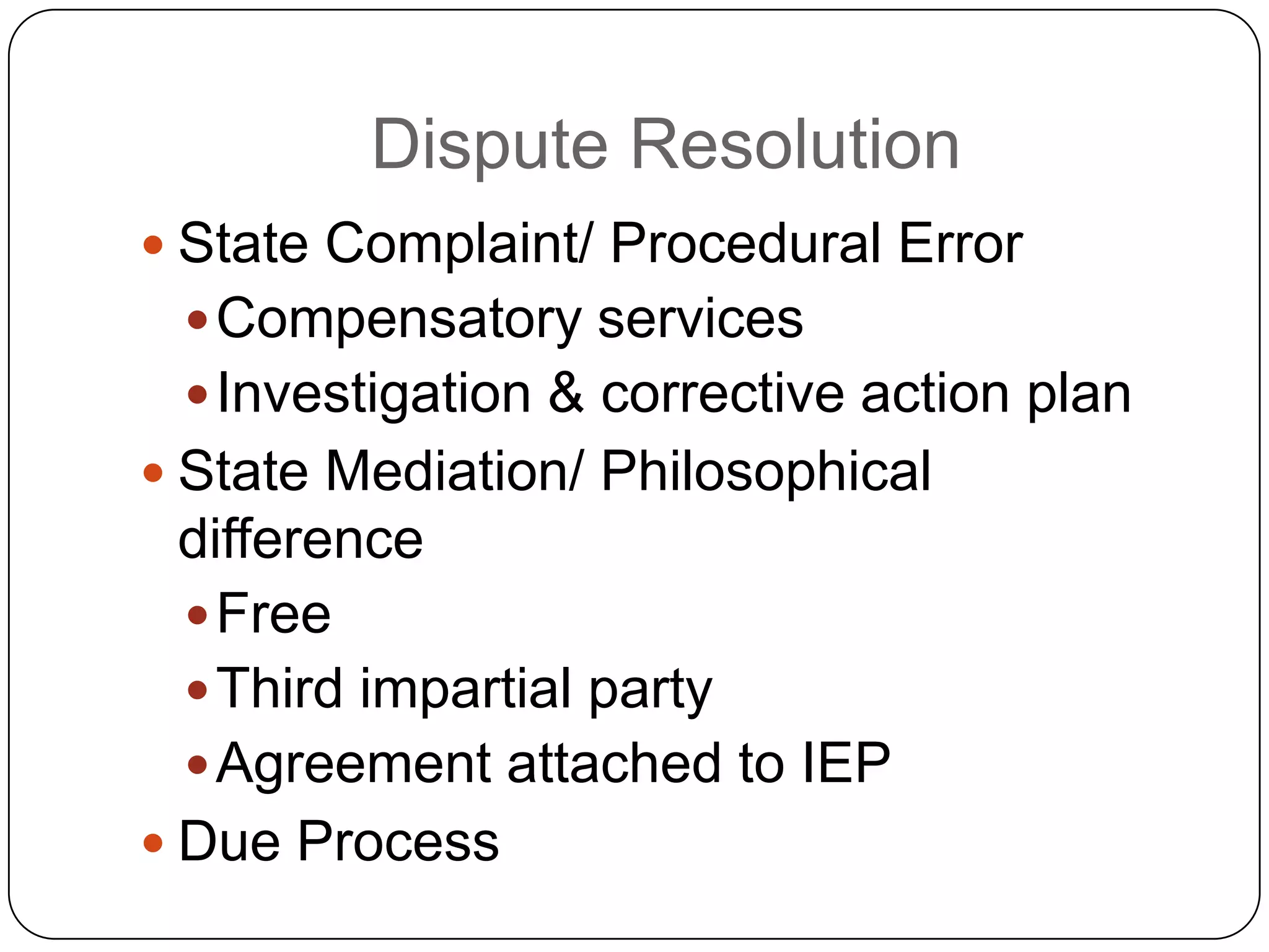 Dispute Resolution
 State Complaint/ Procedural Error
Compensatory services
Investigation & corrective action plan
 State Mediation/ Philosophical
difference
Free
Third impartial party
Agreement attached to IEP
 Due Process
 