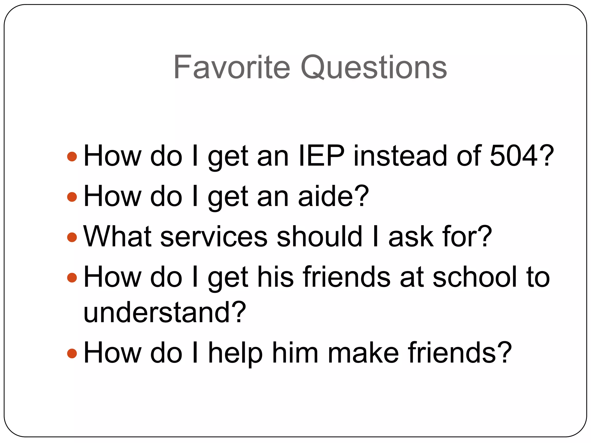Favorite Questions
 How do I get an IEP instead of 504?
 How do I get an aide?
 What services should I ask for?
 How do I get his friends at school to
understand?
 How do I help him make friends?
 