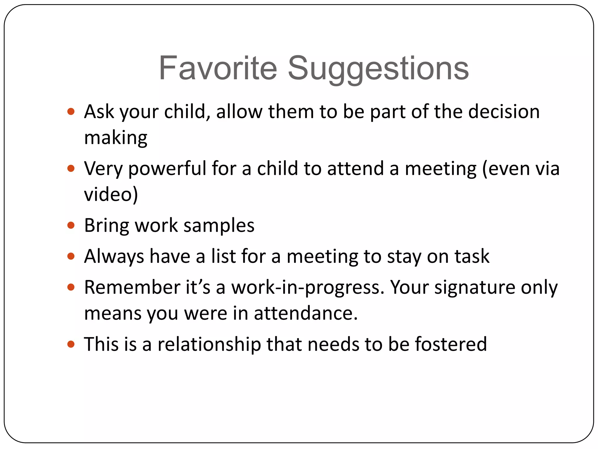 Favorite Suggestions
 Ask your child, allow them to be part of the decision
making
 Very powerful for a child to attend a meeting (even via
video)
 Bring work samples
 Always have a list for a meeting to stay on task
 Remember it’s a work-in-progress. Your signature only
means you were in attendance.
 This is a relationship that needs to be fostered
 