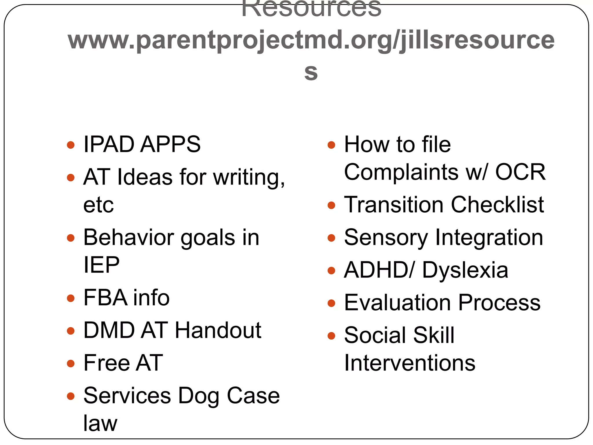 Resources
www.parentprojectmd.org/jillsresource
s
 IPAD APPS
 AT Ideas for writing,
etc
 Behavior goals in
IEP
 FBA info
 DMD AT Handout
 Free AT
 Services Dog Case
law
 How to file
Complaints w/ OCR
 Transition Checklist
 Sensory Integration
 ADHD/ Dyslexia
 Evaluation Process
 Social Skill
Interventions
 