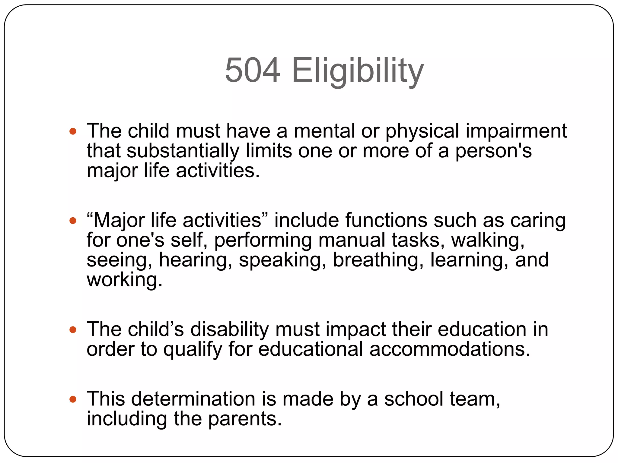 504 Eligibility
 The child must have a mental or physical impairment
that substantially limits one or more of a person's
major life activities.
 “Major life activities” include functions such as caring
for one's self, performing manual tasks, walking,
seeing, hearing, speaking, breathing, learning, and
working.
 The child‟s disability must impact their education in
order to qualify for educational accommodations.
 This determination is made by a school team,
including the parents.
 
