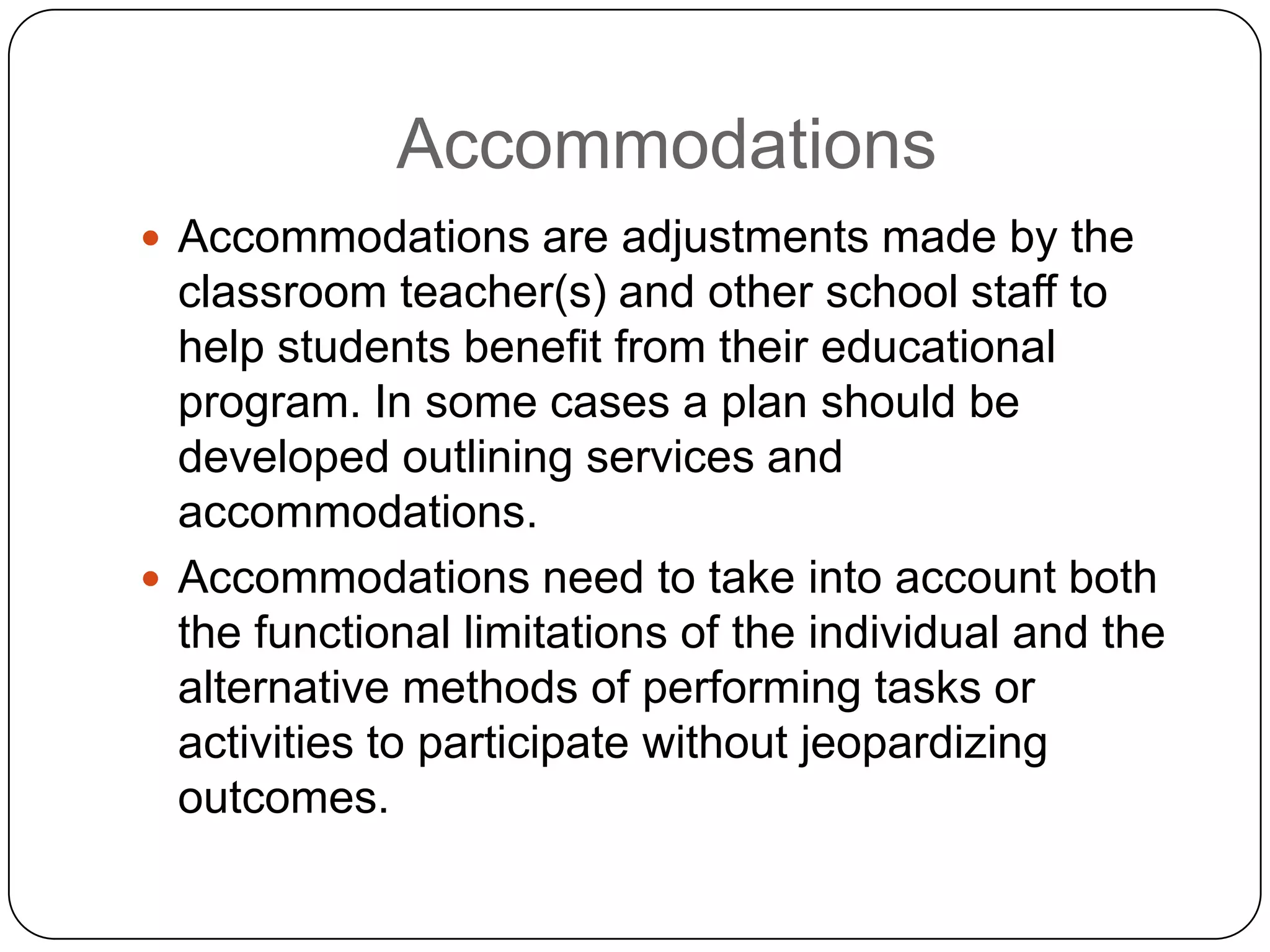 Accommodations
 Accommodations are adjustments made by the
classroom teacher(s) and other school staff to
help students benefit from their educational
program. In some cases a plan should be
developed outlining services and
accommodations.
 Accommodations need to take into account both
the functional limitations of the individual and the
alternative methods of performing tasks or
activities to participate without jeopardizing
outcomes.
 