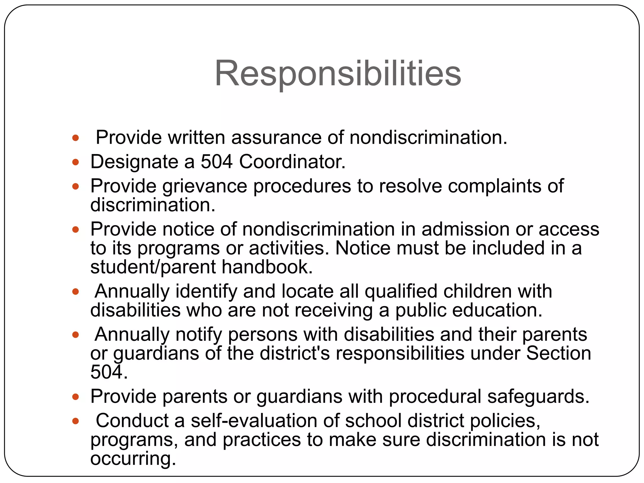 Responsibilities
 Provide written assurance of nondiscrimination.
 Designate a 504 Coordinator.
 Provide grievance procedures to resolve complaints of
discrimination.
 Provide notice of nondiscrimination in admission or access
to its programs or activities. Notice must be included in a
student/parent handbook.
 Annually identify and locate all qualified children with
disabilities who are not receiving a public education.
 Annually notify persons with disabilities and their parents
or guardians of the district's responsibilities under Section
504.
 Provide parents or guardians with procedural safeguards.
 Conduct a self-evaluation of school district policies,
programs, and practices to make sure discrimination is not
occurring.
 