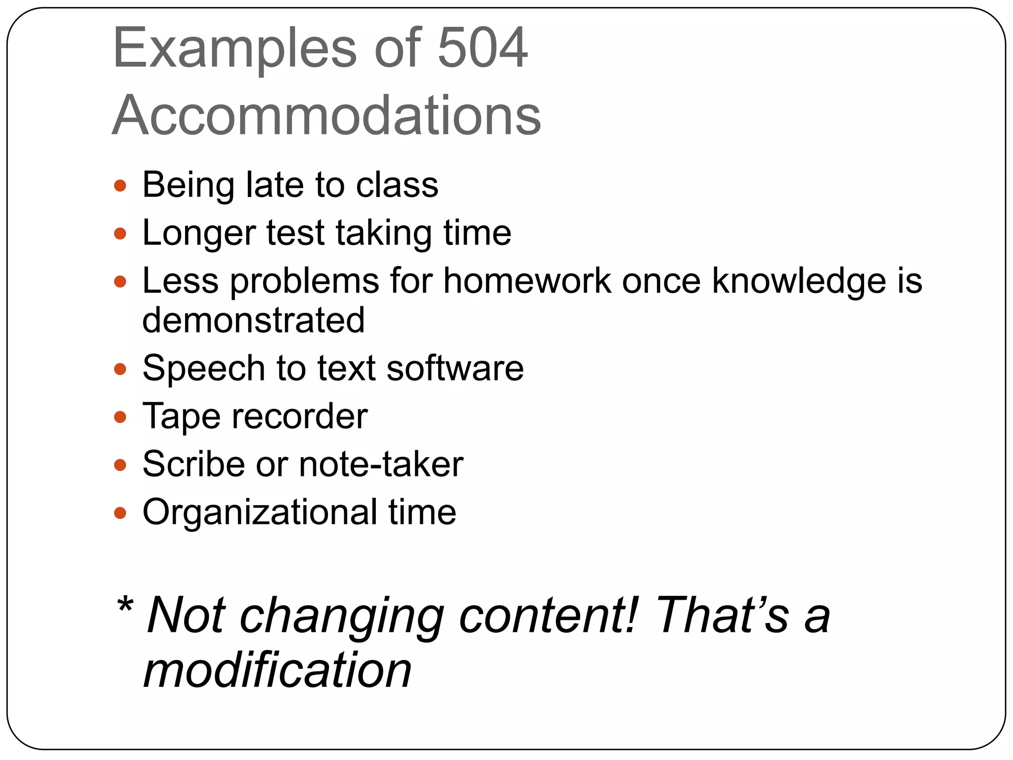Examples of 504
Accommodations
 Being late to class
 Longer test taking time
 Less problems for homework once knowledge is
demonstrated
 Speech to text software
 Tape recorder
 Scribe or note-taker
 Organizational time
* Not changing content! That’s a
modification
 