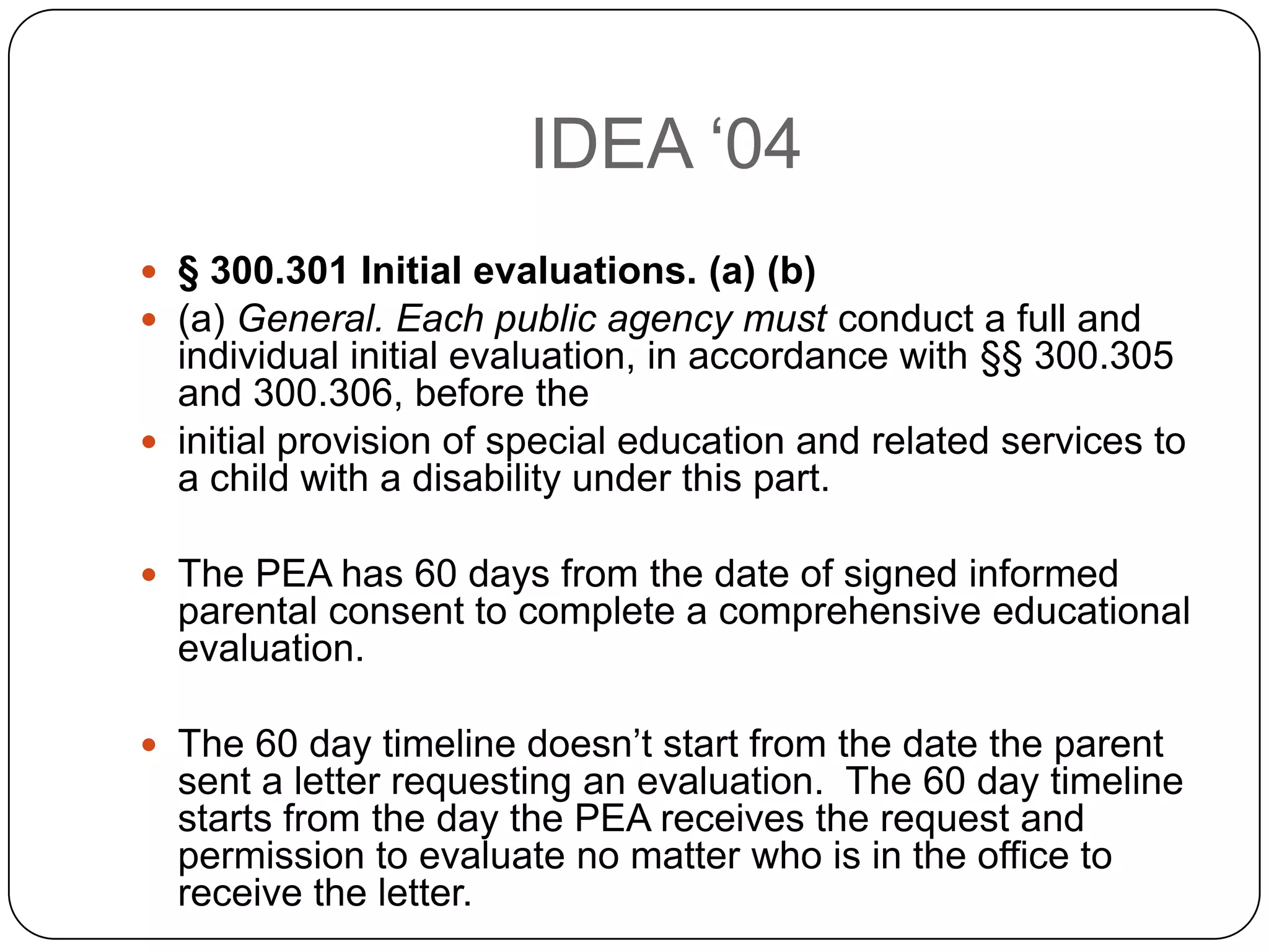 IDEA „04
 § 300.301 Initial evaluations. (a) (b)
 (a) General. Each public agency must conduct a full and
individual initial evaluation, in accordance with §§ 300.305
and 300.306, before the
 initial provision of special education and related services to
a child with a disability under this part.
 The PEA has 60 days from the date of signed informed
parental consent to complete a comprehensive educational
evaluation.
 The 60 day timeline doesn‟t start from the date the parent
sent a letter requesting an evaluation. The 60 day timeline
starts from the day the PEA receives the request and
permission to evaluate no matter who is in the office to
receive the letter.
 