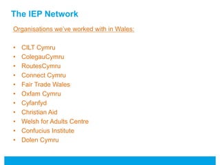 The IEP Network 
Organisations we’ve worked with in Wales: 
• CILT Cymru 
• ColegauCymru 
• RoutesCymru 
• Connect Cymru 
• Fair Trade Wales 
• Oxfam Cymru 
• Cyfanfyd 
• Christian Aid 
• Welsh for Adults Centre 
• Confucius Institute 
• Dolen Cymru 
 