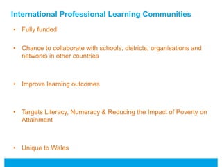 International Professional Learning Communities 
• Fully funded 
• Chance to collaborate with schools, districts, organisations and 
networks in other countries 
• Improve learning outcomes 
• Targets Literacy, Numeracy & Reducing the Impact of Poverty on 
Attainment 
• Unique to Wales 
 