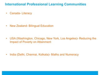 International Professional Learning Communities 
• Canada- Literacy 
• New Zealand- Bilingual Education 
• USA (Washington, Chicago, New York, Los Angeles)- Reducing the 
Impact of Poverty on Attainment 
• India (Delhi, Chennai, Kolkata)- Maths and Numeracy 
 