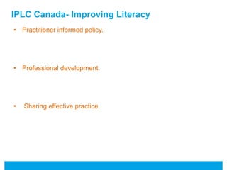 IPLC Canada- Improving Literacy 
• Practitioner informed policy. 
• Professional development. 
• Sharing effective practice. 
 
