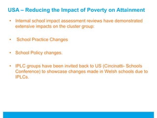 USA – Reducing the Impact of Poverty on Attainment 
• Internal school impact assessment reviews have demonstrated 
extensive impacts on the cluster group: 
• School Practice Changes 
• School Policy changes. 
• IPLC groups have been invited back to US (Cincinatti- Schools 
Conference) to showcase changes made in Welsh schools due to 
IPLCs. 
 