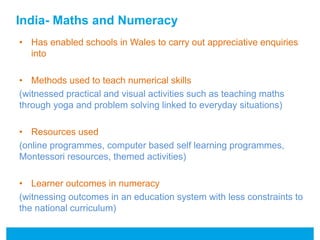 India- Maths and Numeracy 
• Has enabled schools in Wales to carry out appreciative enquiries 
into 
• Methods used to teach numerical skills 
(witnessed practical and visual activities such as teaching maths 
through yoga and problem solving linked to everyday situations) 
• Resources used 
(online programmes, computer based self learning programmes, 
Montessori resources, themed activities) 
• Learner outcomes in numeracy 
(witnessing outcomes in an education system with less constraints to 
the national curriculum) 
 