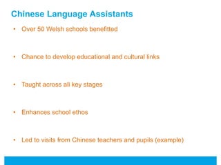 Chinese Language Assistants 
• Over 50 Welsh schools benefitted 
• Chance to develop educational and cultural links 
• Taught across all key stages 
• Enhances school ethos 
• Led to visits from Chinese teachers and pupils (example) 
 