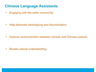 Chinese Language Assistants 
• Engaging with the wider community 
• Help eliminate stereotyping and discrimination 
• Improve communication between schools and Chinese parents. 
• Boosts cultural understanding. 
 