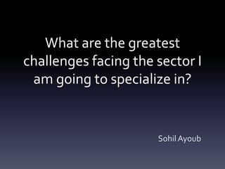 What are the greatest
challenges facing the sector I
am going to specialize in?
Sohil Ayoub
 