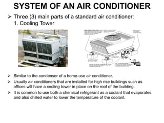 SYSTEM OF AN AIR CONDITIONER
 Three (3) main parts of a standard air conditioner:
1. Cooling Tower
 Similar to the condenser of a home-use air conditioner.
 Usually air conditioners that are installed for high rise buildings such as
offices will have a cooling tower in place on the roof of the building.
 It is common to use both a chemical refrigerant as a coolant that evaporates
and also chilled water to lower the temperature of the coolant.
 