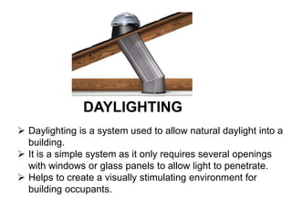 DAYLIGHTING
 Daylighting is a system used to allow natural daylight into a
building.
 It is a simple system as it only requires several openings
with windows or glass panels to allow light to penetrate.
 Helps to create a visually stimulating environment for
building occupants.
 
