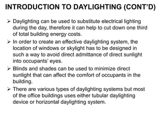 INTRODUCTION TO DAYLIGHTING (CONT’D)
 Daylighting can be used to substitute electrical lighting
during the day, therefore it can help to cut down one third
of total building energy costs.
 In order to create an effective daylighting system, the
location of windows or skylight has to be designed in
such a way to avoid direct admittance of direct sunlight
into occupants’ eyes.
 Blinds and shades can be used to minimize direct
sunlight that can affect the comfort of occupants in the
building.
 There are various types of daylighting systems but most
of the office buildings uses either tubular daylighting
device or horizontal daylighting system.
 