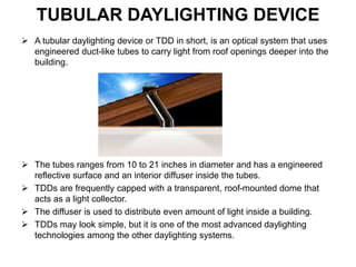 TUBULAR DAYLIGHTING DEVICE
 A tubular daylighting device or TDD in short, is an optical system that uses
engineered duct-like tubes to carry light from roof openings deeper into the
building.
 The tubes ranges from 10 to 21 inches in diameter and has a engineered
reflective surface and an interior diffuser inside the tubes.
 TDDs are frequently capped with a transparent, roof-mounted dome that
acts as a light collector.
 The diffuser is used to distribute even amount of light inside a building.
 TDDs may look simple, but it is one of the most advanced daylighting
technologies among the other daylighting systems.
 