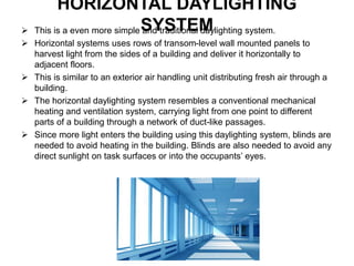 HORIZONTAL DAYLIGHTING
SYSTEM This is a even more simple and traditional daylighting system.
 Horizontal systems uses rows of transom-level wall mounted panels to
harvest light from the sides of a building and deliver it horizontally to
adjacent floors.
 This is similar to an exterior air handling unit distributing fresh air through a
building.
 The horizontal daylighting system resembles a conventional mechanical
heating and ventilation system, carrying light from one point to different
parts of a building through a network of duct-like passages.
 Since more light enters the building using this daylighting system, blinds are
needed to avoid heating in the building. Blinds are also needed to avoid any
direct sunlight on task surfaces or into the occupants’ eyes.
 
