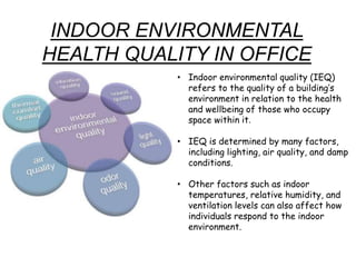 INDOOR ENVIRONMENTAL
HEALTH QUALITY IN OFFICE
• Indoor environmental quality (IEQ)
refers to the quality of a building’s
environment in relation to the health
and wellbeing of those who occupy
space within it.
• IEQ is determined by many factors,
including lighting, air quality, and damp
conditions.
• Other factors such as indoor
temperatures, relative humidity, and
ventilation levels can also affect how
individuals respond to the indoor
environment.
 